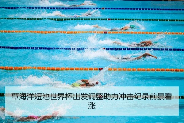 覃海洋短池世界杯出发调整助力冲击纪录前景看涨